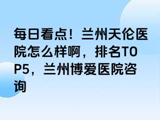 每日看点！兰州天伦医院怎么样啊，排名TOP5，兰州天伦医院咨询