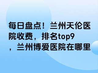 每日盘点！兰州天伦医院收费，排名top9，兰州天伦医院在哪里