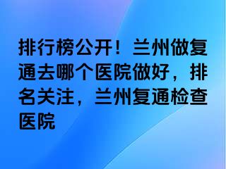 排行榜公开！兰州做复通去哪个医院做好，排名关注，兰州复通检查医院