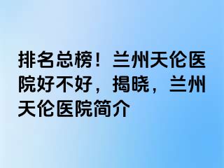 排名总榜！兰州天伦医院好不好，揭晓，兰州天伦医院简介