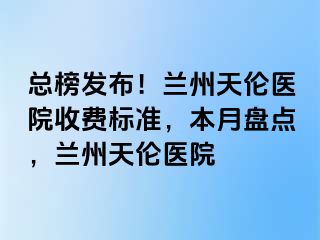 总榜发布！兰州天伦医院收费标准，本月盘点，兰州天伦医院