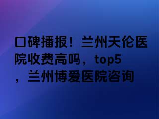 口碑播报！兰州天伦医院收费高吗，top5，兰州天伦医院咨询