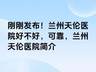 刚刚发布！兰州天伦医院好不好，可靠，兰州天伦医院简介