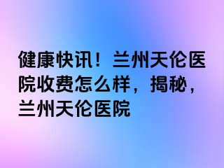 健康快讯！兰州天伦医院收费怎么样，揭秘，兰州天伦医院