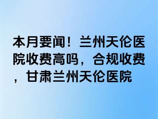 本月要闻！兰州天伦医院收费高吗，合规收费，甘肃兰州天伦医院