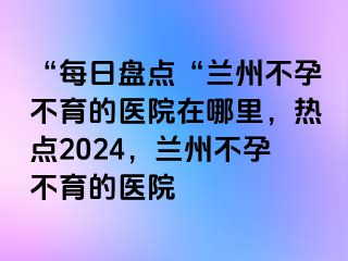 “每日盘点“兰州不孕不育的医院在哪里，热点2024，兰州不孕不育的医院