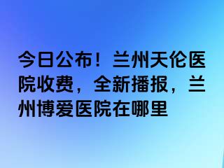 今日公布！兰州天伦医院收费，全新播报，兰州天伦医院在哪里