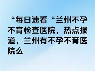 “每日速看“兰州不孕不育检查医院，热点报道，兰州有不孕不育医院么