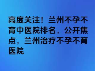 高度关注！兰州不孕不育中医院排名，公开焦点，兰州治疗不孕不育医院