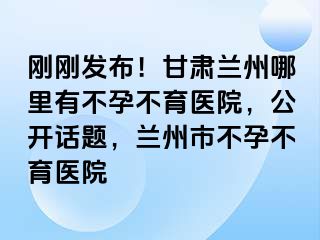 刚刚发布！甘肃兰州哪里有不孕不育医院，公开话题，兰州市不孕不育医院