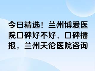 今日精选！兰州天伦医院口碑好不好，口碑播报，兰州天伦医院咨询