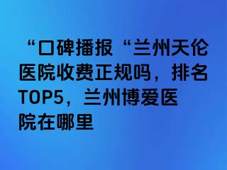 “口碑播报“兰州天伦医院收费正规吗，排名TOP5，兰州天伦医院在哪里