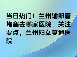 当日热门！兰州输卵管堵塞去哪家医院，关注要点，兰州妇女复通医院