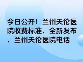 今日公开！兰州天伦医院收费标准，全新发布，兰州天伦医院电话