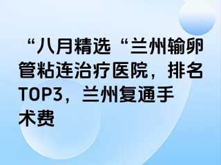 “八月精选“兰州输卵管粘连治疗医院，排名TOP3，兰州复通手术费