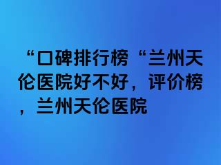 “口碑排行榜“兰州天伦医院好不好，评价榜，兰州天伦医院