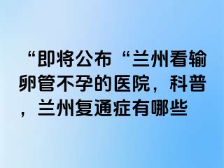 “即将公布“兰州看输卵管不孕的医院，科普，兰州复通症有哪些