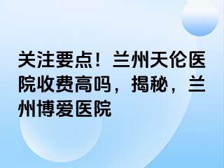 关注要点！兰州天伦医院收费高吗，揭秘，兰州天伦医院