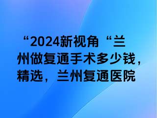 “2024新视角“兰州做复通手术多少钱，精选，兰州复通医院