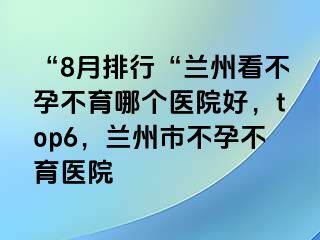 “8月排行“兰州看不孕不育哪个医院好，top6，兰州市不孕不育医院