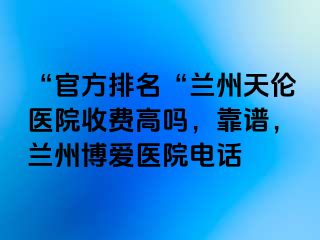 “官方排名“兰州天伦医院收费高吗，靠谱，兰州天伦医院电话