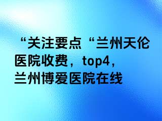 “关注要点“兰州天伦医院收费，top4，兰州天伦医院在线