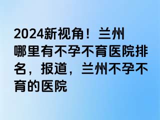 2024新视角！兰州哪里有不孕不育医院排名，报道，兰州不孕不育的医院