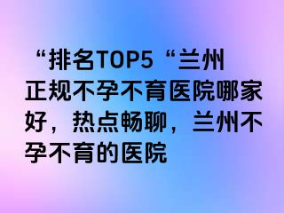 “排名TOP5“兰州正规不孕不育医院哪家好，热点畅聊，兰州不孕不育的医院