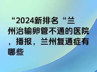 “2024新排名“兰州治输卵管不通的医院，播报，兰州复通症有哪些