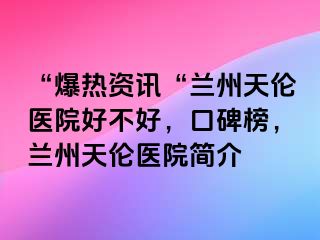 “爆热资讯“兰州天伦医院好不好，口碑榜，兰州天伦医院简介