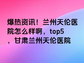 爆热资讯！兰州天伦医院怎么样啊，top5，甘肃兰州天伦医院