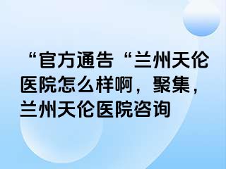 “官方通告“兰州天伦医院怎么样啊，聚集，兰州天伦医院咨询