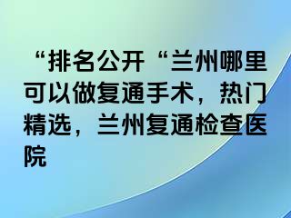 “排名公开“兰州哪里可以做复通手术，热门精选，兰州复通检查医院