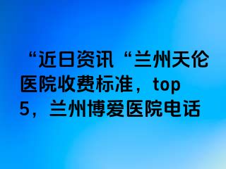 “近日资讯“兰州天伦医院收费标准，top5，兰州天伦医院电话