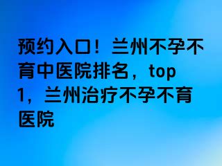 预约入口！兰州不孕不育中医院排名，top1，兰州治疗不孕不育医院