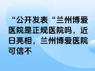 “公开发表“兰州天伦医院是正规医院吗，近日亮相，兰州天伦医院可信不