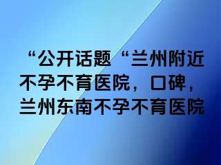 “公开话题“兰州附近不孕不育医院，口碑，兰州东南不孕不育医院