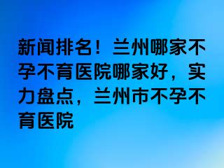 新闻排名！兰州哪家不孕不育医院哪家好，实力盘点，兰州市不孕不育医院