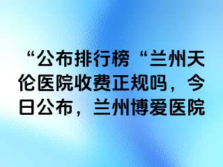 “公布排行榜“兰州天伦医院收费正规吗，今日公布，兰州天伦医院