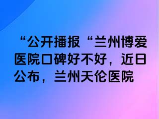 “公开播报“兰州天伦医院口碑好不好，近日公布，兰州天伦医院