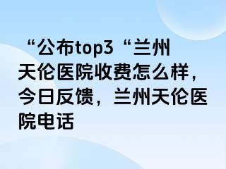 “公布top3“兰州天伦医院收费怎么样，今日反馈，兰州天伦医院电话