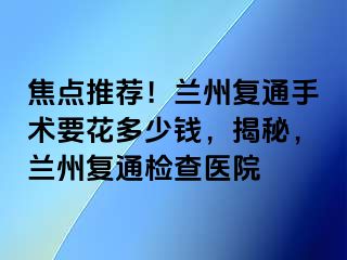 焦点推荐！兰州复通手术要花多少钱，揭秘，兰州复通检查医院