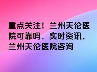 重点关注！兰州天伦医院可靠吗，实时资讯，兰州天伦医院咨询