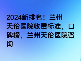 2024新排名！兰州天伦医院收费标准，口碑榜，兰州天伦医院咨询