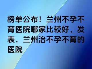 榜单公布！兰州不孕不育医院哪家比较好，发表，兰州治不孕不育的医院