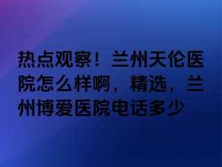 热点观察！兰州天伦医院怎么样啊，精选，兰州天伦医院电话多少