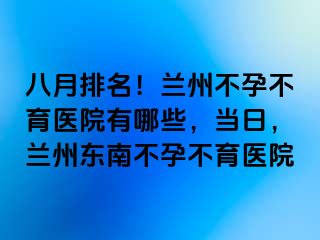 八月排名！兰州不孕不育医院有哪些，当日，兰州东南不孕不育医院