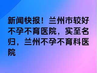 新闻快报！兰州市较好不孕不育医院，实至名归，兰州不孕不育科医院