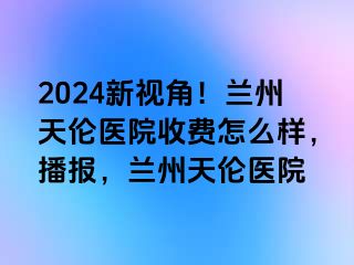 2024新视角！兰州天伦医院收费怎么样，播报，兰州天伦医院