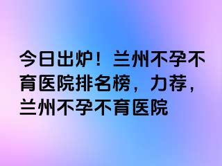 今日出炉！兰州不孕不育医院排名榜，力荐，兰州不孕不育医院